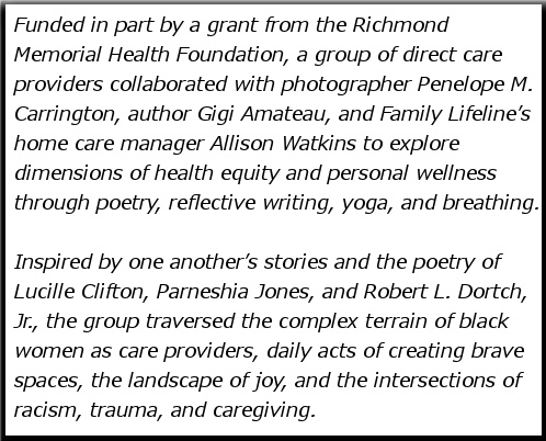 Funded in part by a grant from the Richmond Memorial Health Foundation, a group of direct care providers collaborated with photographer Penelope M. Carrington, author Gigi Amateau, and Family Lifeline’s home care manager Allison Watkins to explore dimensions of health equity and personal wellness through poetry, reflective writing, yoga, and breathing. Inspired by one another’s stories and the poetry of Lucille Clifton, Parneshia Jones, and Robert L. Dortch, Jr., the group traversed the complex terrain of black women as care providers, daily acts of creating brave spaces, the landscape of joy, and the intersections of racism, trauma, and caregiving.